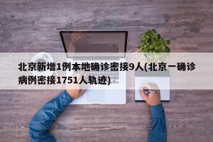 北京新增1例本地确诊密接9人(北京一确诊病例密接1751人轨迹)