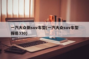 一汽大众新suv车型(一汽大众suv车型探岳330)