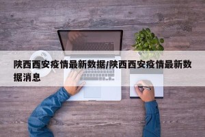 陕西西安疫情最新数据/陕西西安疫情最新数据消息