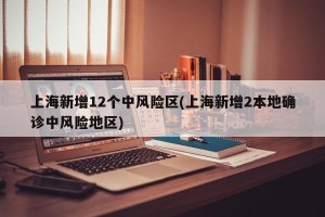 上海新增12个中风险区(上海新增2本地确诊中风险地区)