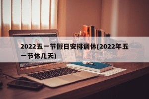 2022五一节假日安排调休(2022年五一节休几天)