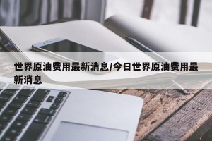 世界原油费用最新消息/今日世界原油费用最新消息