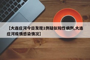 【大连庄河今日发现1例疑似阳性病例,大连庄河疫情感染情况】