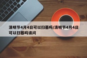 清明节4月4日可以扫墓吗/清明节4月4日可以扫墓吗请问
