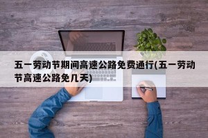 五一劳动节期间高速公路免费通行(五一劳动节高速公路免几天)