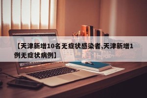 【天津新增10名无症状感染者,天津新增1例无症状病例】