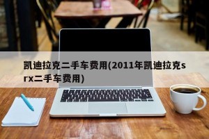 凯迪拉克二手车费用(2011年凯迪拉克srx二手车费用)