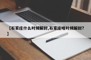 【石家庄什么时候解封,石家庄啥时候解封?】