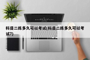 科目二练多久可以考试(科目二练多久可以考试?)