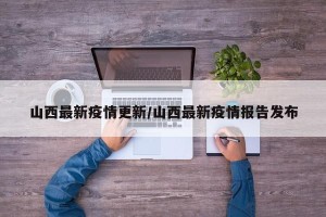 山西最新疫情更新/山西最新疫情报告发布