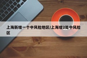 上海新增一个中风险地区/上海增2处中风险区