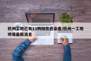 杭州工地已有13例阳性感染者/杭州一工地坍塌最新消息