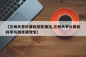 【兰州大学计算机招生情况,兰州大学计算机科学与技术研究生】