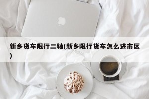 新乡货车限行二轴(新乡限行货车怎么进市区)
