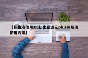 【补胎液使用方法,比亚迪元plus补胎液使用方法】