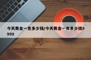 今天黄金一克多少钱/今天黄金一克多少钱9999