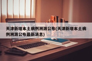 天津新增本土病例溯源公布(天津新增本土病例溯源公布最新消息)