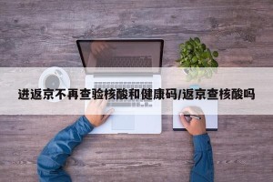 进返京不再查验核酸和健康码/返京查核酸吗