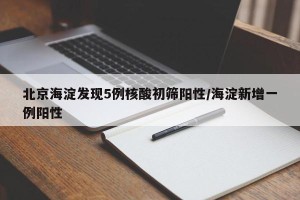 北京海淀发现5例核酸初筛阳性/海淀新增一例阳性