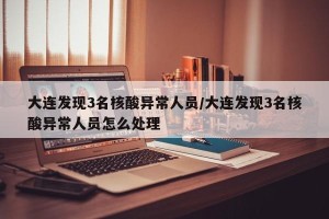 大连发现3名核酸异常人员/大连发现3名核酸异常人员怎么处理