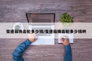 变速箱换齿轮多少钱/变速箱换齿轮多少钱啊