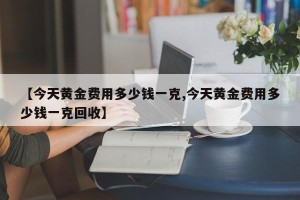 【今天黄金费用多少钱一克,今天黄金费用多少钱一克回收】