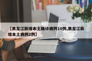 【黑龙江新增本土确诊病例10例,黑龙江新增本土病例2例】