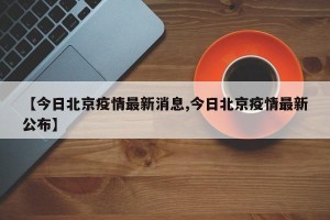 【今日北京疫情最新消息,今日北京疫情最新公布】