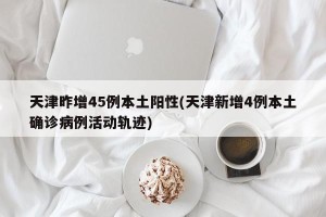 天津昨增45例本土阳性(天津新增4例本土确诊病例活动轨迹)