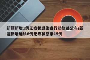 新疆新增1例无症状感染者行动轨迹公布/新疆新增确诊6例无症状感染15例