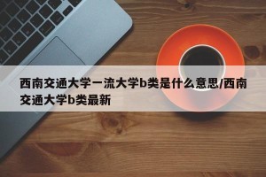 西南交通大学一流大学b类是什么意思/西南交通大学b类最新