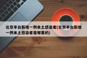 北京丰台新增一例本土感染者(北京丰台新增一例本土感染者是哪里的)