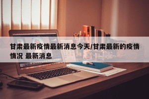 甘肃最新疫情最新消息今天/甘肃最新的疫情情况 最新消息