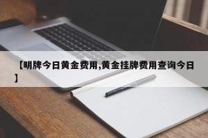 【明牌今日黄金费用,黄金挂牌费用查询今日】