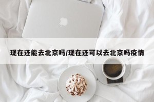 现在还能去北京吗/现在还可以去北京吗疫情