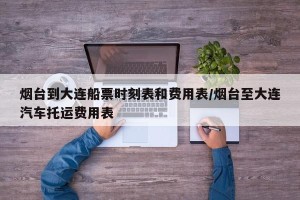 烟台到大连船票时刻表和费用表/烟台至大连汽车托运费用表