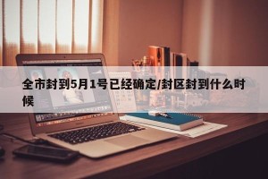 全市封到5月1号已经确定/封区封到什么时候