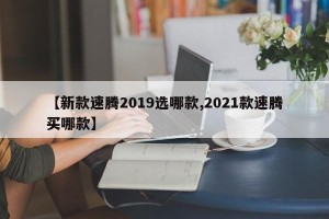【新款速腾2019选哪款,2021款速腾买哪款】