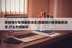 新疆喀什疫情最新消息/新疆喀什疫情最新消息,什么时候解封