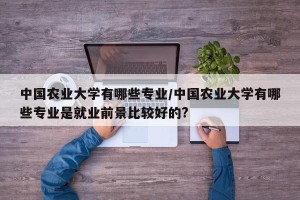 中国农业大学有哪些专业/中国农业大学有哪些专业是就业前景比较好的?