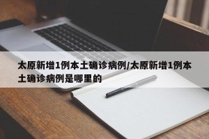 太原新增1例本土确诊病例/太原新增1例本土确诊病例是哪里的