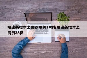 福建新增本土确诊病例10例/福建新增本土病例28例