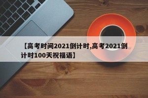 【高考时间2021倒计时,高考2021倒计时100天祝福语】
