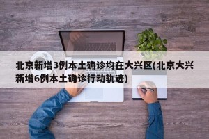 北京新增3例本土确诊均在大兴区(北京大兴新增6例本土确诊行动轨迹)