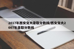 2017年西安交大录取分数线/西安交大2007年录取分数线