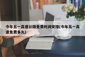 今年五一高速公路免费时间安排(今年五一高速免费多久)