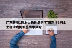 广东新增1例本土确诊病例/广东新增1例本土确诊病例调整为中风险