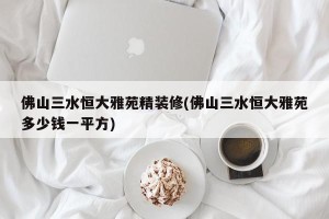 佛山三水恒大雅苑精装修(佛山三水恒大雅苑多少钱一平方)