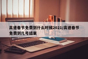高速春节免费到什么时候2021/高速春节免费到几号结束