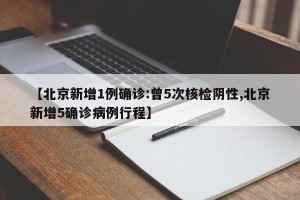 【北京新增1例确诊:曾5次核检阴性,北京新增5确诊病例行程】